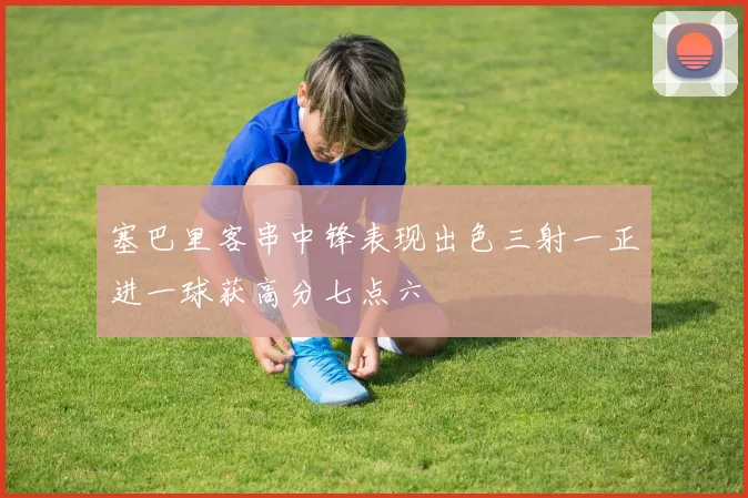 塞巴里客串中锋表现出色三射一正进一球获高分七点六