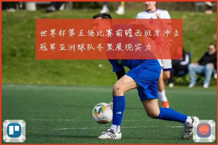 世界杯第五场比赛前瞻西班牙冲击冠军亚洲球队齐聚展现实力