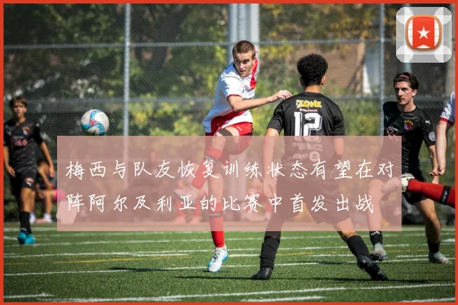 梅西与队友恢复训练状态有望在对阵阿尔及利亚的比赛中首发出战