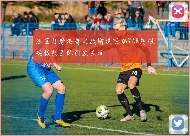 法国与摩洛哥之战增设现场VAR阿根廷裁判团队引发关注