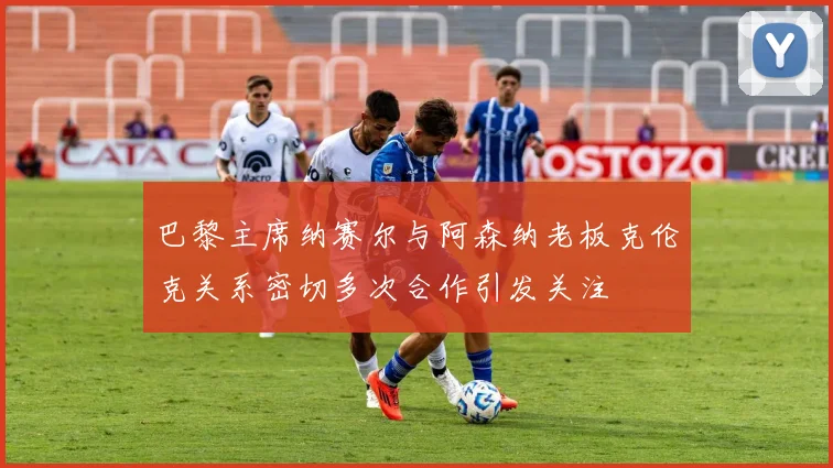 巴黎主席纳赛尔与阿森纳老板克伦克关系密切多次合作引发关注