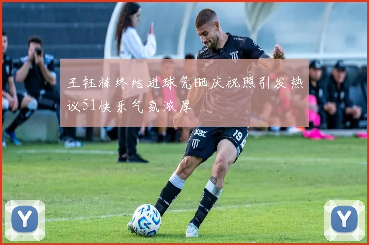 王钰栋终结进球荒晒庆祝照引发热议51快乐气氛浓厚