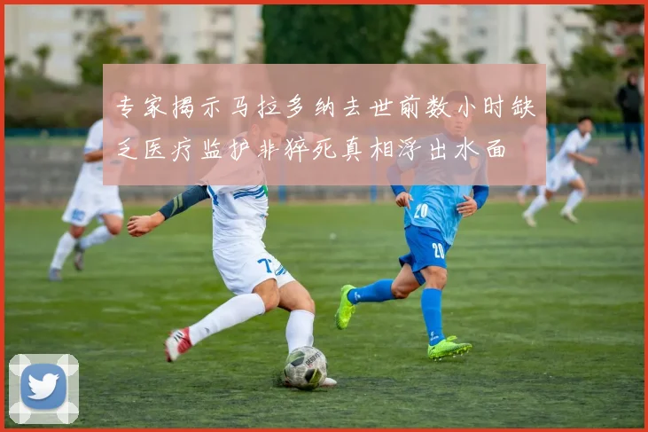 专家揭示马拉多纳去世前数小时缺乏医疗监护非猝死真相浮出水面