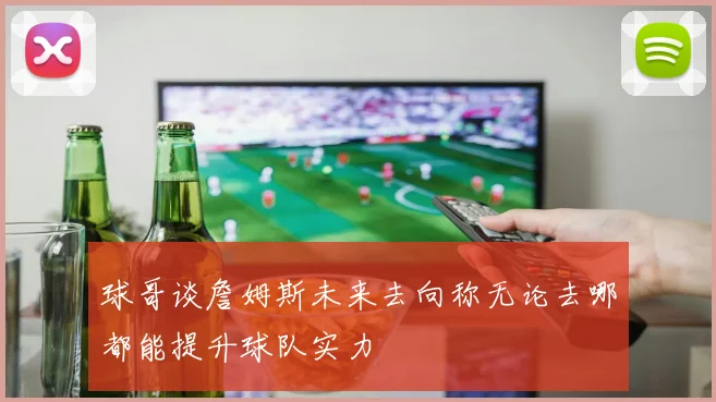 球哥谈詹姆斯未来去向称无论去哪都能提升球队实力
