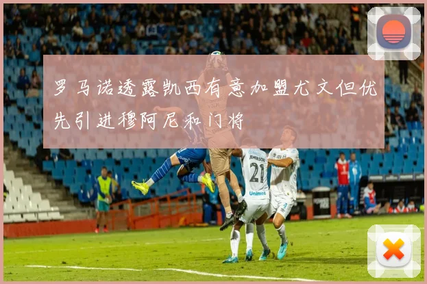 罗马诺透露凯西有意加盟尤文但优先引进穆阿尼和门将