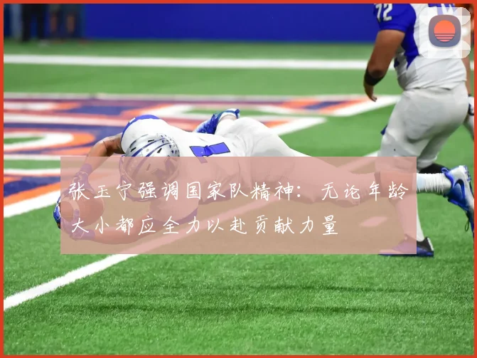 张玉宁强调国家队精神：无论年龄大小都应全力以赴贡献力量