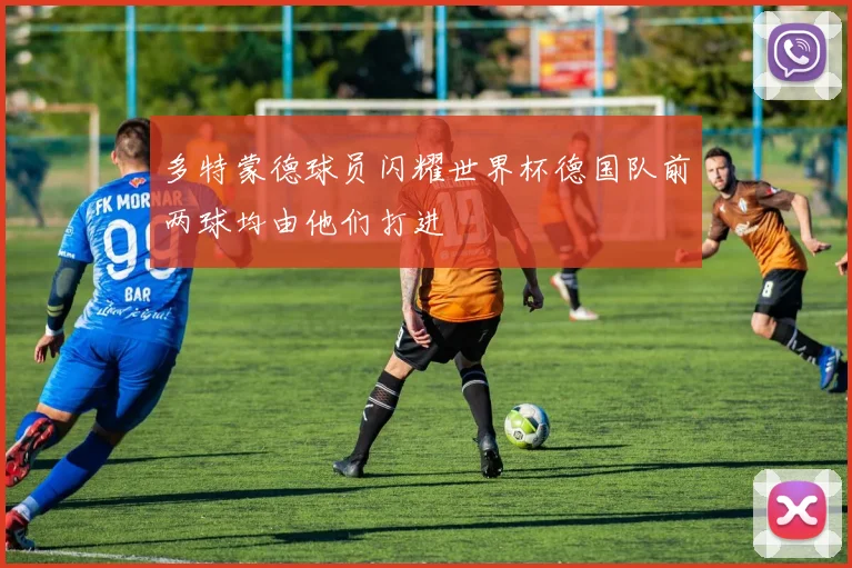 多特蒙德球员闪耀世界杯德国队前两球均由他们打进