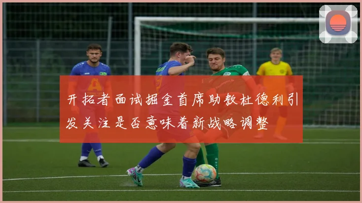 开拓者面试掘金首席助教杜德利引发关注是否意味着新战略调整