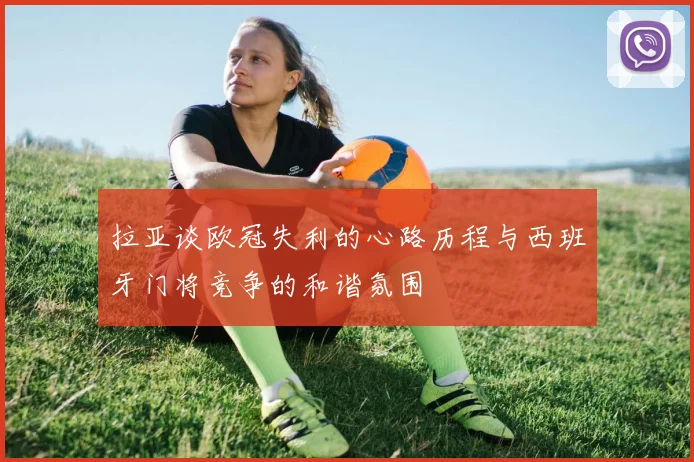 拉亚谈欧冠失利的心路历程与西班牙门将竞争的和谐氛围