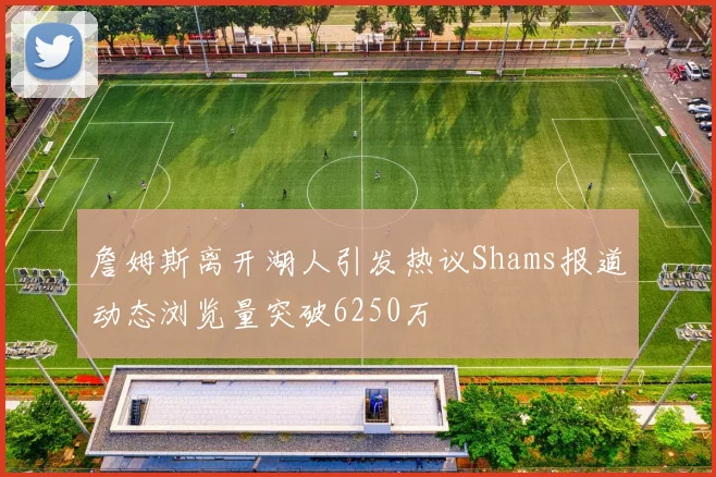 詹姆斯离开湖人引发热议Shams报道动态浏览量突破6250万