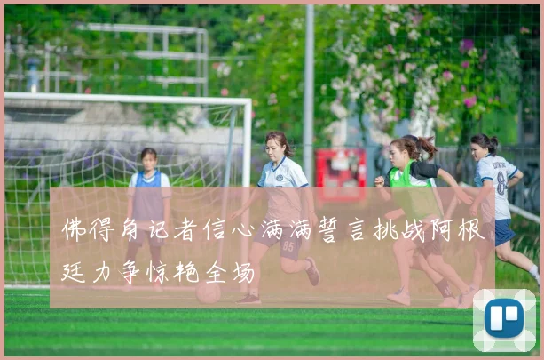 佛得角记者信心满满誓言挑战阿根廷力争惊艳全场