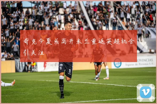 奇克今夏或离开米兰重返英超机会引关注