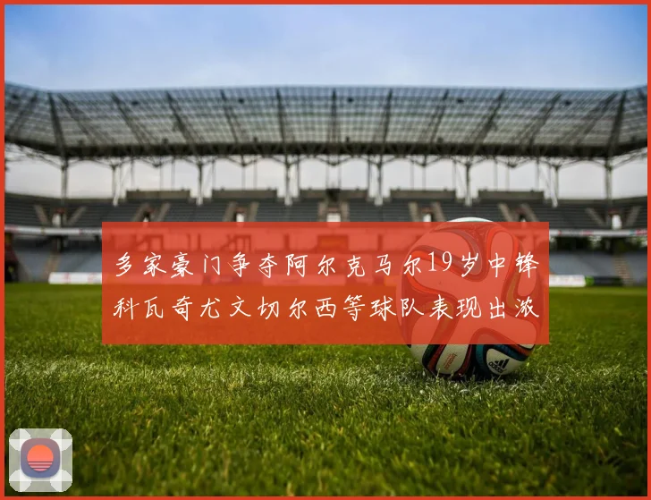 多家豪门争夺阿尔克马尔19岁中锋科瓦奇尤文切尔西等球队表现出浓厚兴趣