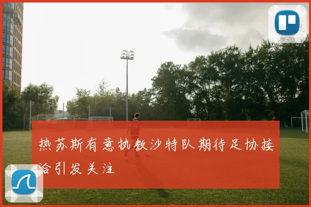 热苏斯有意执教沙特队期待足协接洽引发关注