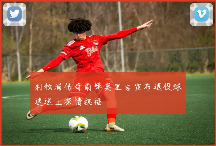 利物浦传奇前锋奥里吉宣布退役球迷送上深情祝福