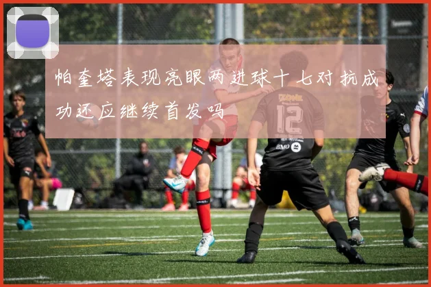 帕奎塔表现亮眼两进球十七对抗成功还应继续首发吗
