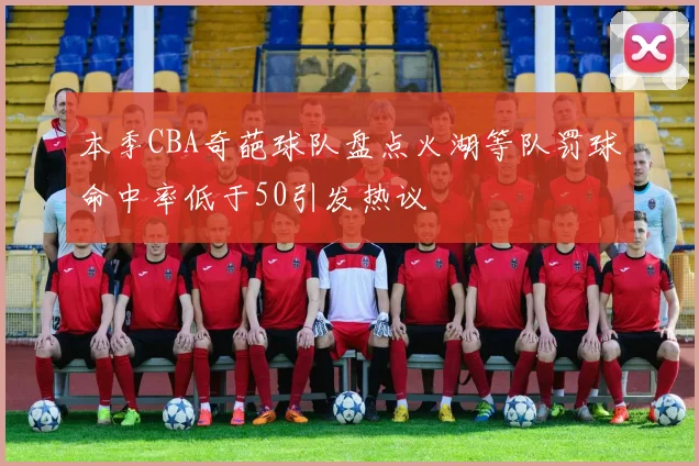 本季CBA奇葩球队盘点火湖等队罚球命中率低于50引发热议