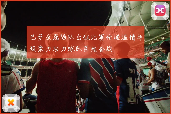 巴萨亲属随队出征比赛传递温情与凝聚力助力球队团结奋战