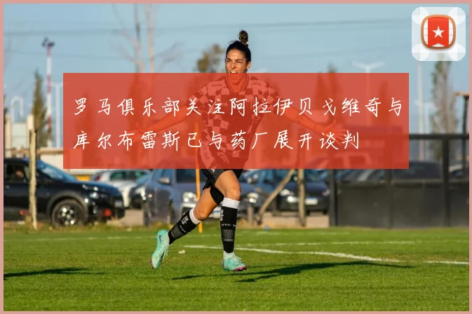 罗马俱乐部关注阿拉伊贝戈维奇与库尔布雷斯已与药厂展开谈判