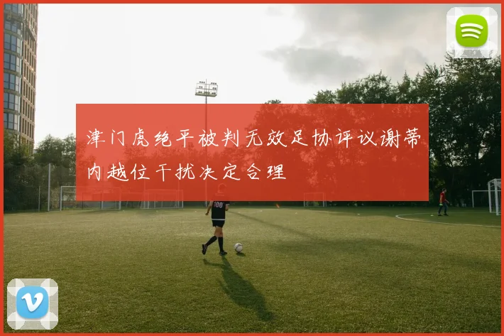 津门虎绝平被判无效足协评议谢蒂内越位干扰决定合理