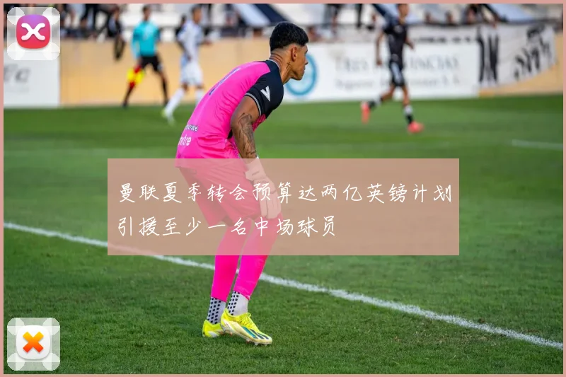 曼联夏季转会预算达两亿英镑计划引援至少一名中场球员