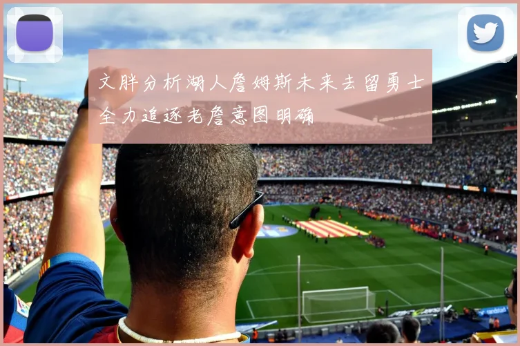 文胖分析湖人詹姆斯未来去留勇士全力追逐老詹意图明确